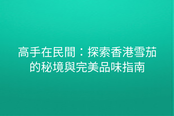 高手在民間：探索香港雪茄的秘境與完美品味指南