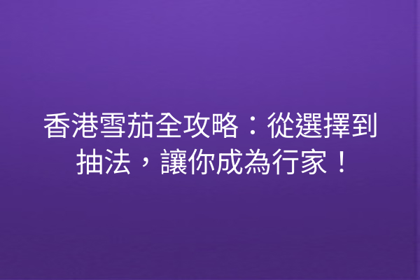 香港雪茄全攻略：從選擇到抽法，讓你成為行家！