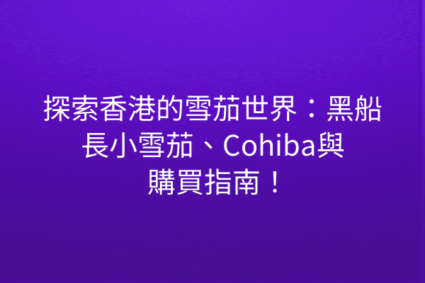 探索香港的雪茄世界:黑船長小雪茄、Cohiba與購買指南!
