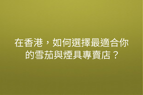 在香港，如何選擇最適合你的雪茄與煙具專賣店？