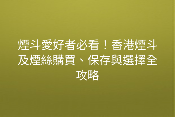 煙斗愛好者必看！香港煙斗及煙絲購買、保存與選擇全攻略