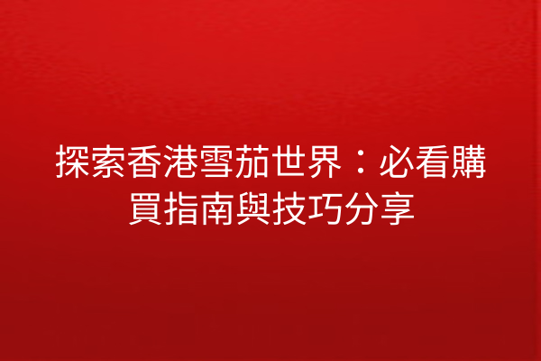 探索香港雪茄世界：必看購買指南與技巧分享