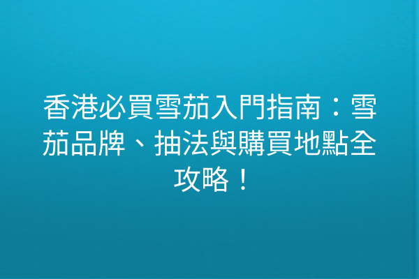 香港必買雪茄入門指南：雪茄品牌、抽法與購買地點全攻略！