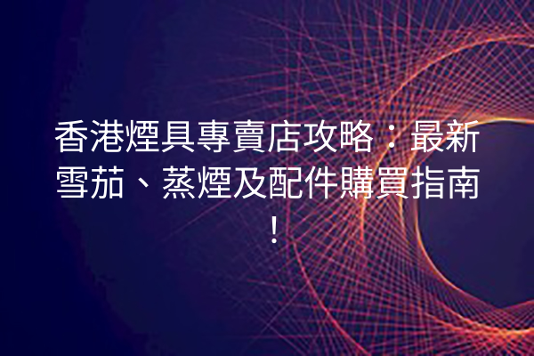 香港煙具專賣店攻略：最新雪茄、蒸煙及配件購買指南！