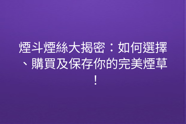 煙斗煙絲大揭密:如何選擇、購買及保存你的完美煙草!