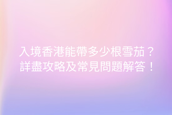 入境香港能帶多少根雪茄？詳盡攻略及常見問題解答！