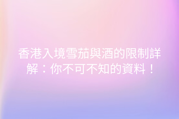 香港入境雪茄與酒的限制詳解：你不可不知的資料！