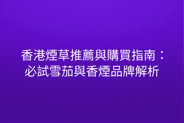 香港煙草推薦與購買指南：必試雪茄與香煙品牌解析