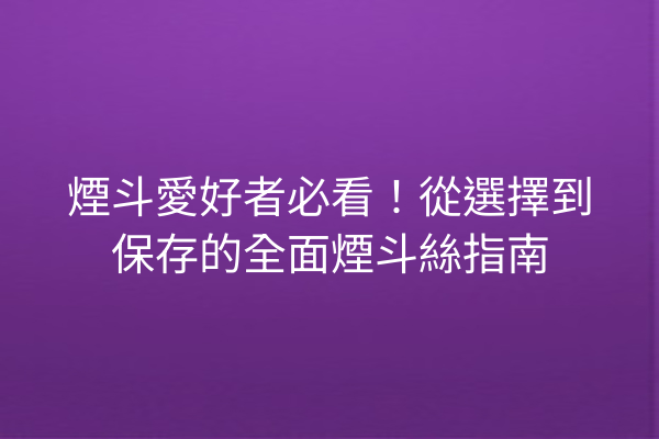 煙斗愛好者必看!從選擇到保存的全面煙斗絲指南