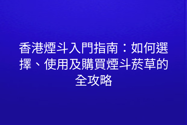 香港煙斗入門指南：如何選擇、使用及購買煙斗菸草的全攻略