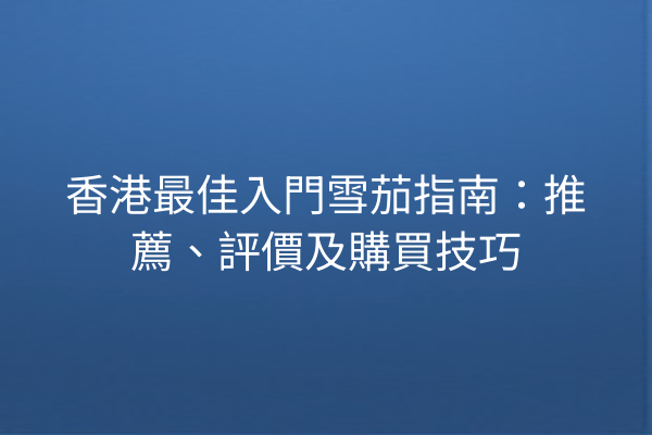 香港最佳入門雪茄指南：推薦、評價及購買技巧