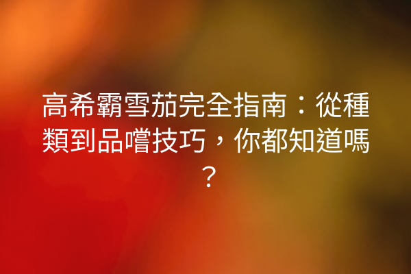 高希霸雪茄完全指南：從種類到品嚐技巧，你都知道嗎？