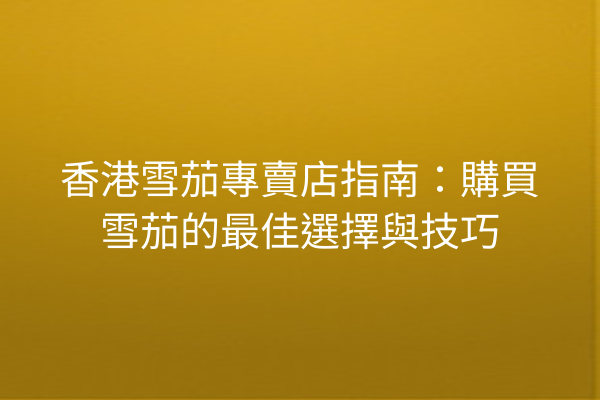 香港雪茄專賣店指南：購買雪茄的最佳選擇與技巧