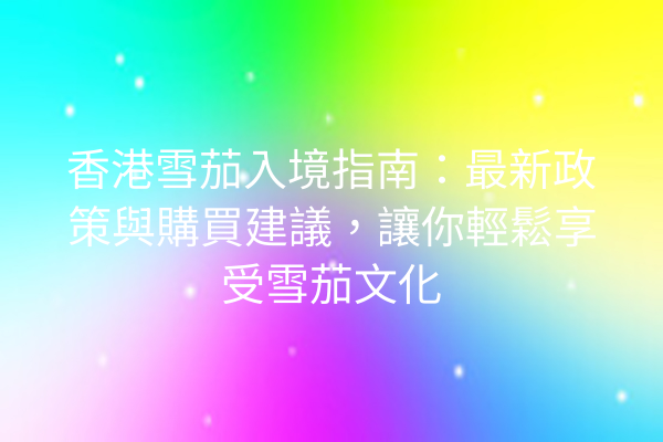 香港雪茄入境指南：最新政策與購買建議，讓你輕鬆享受雪茄文化