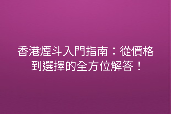 香港煙斗入門指南：從價格到選擇的全方位解答！
