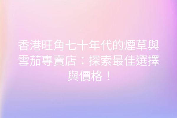 香港旺角七十年代的煙草與雪茄專賣店:探索最佳選擇與價格!