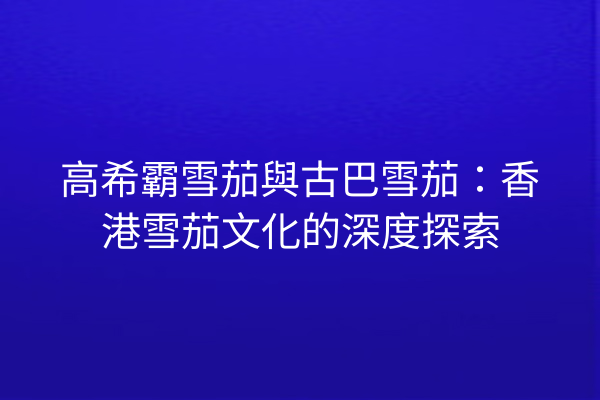 高希霸雪茄與古巴雪茄：香港雪茄文化的深度探索