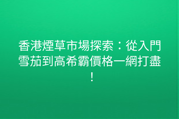香港煙草市場探索：從入門雪茄到高希霸價格一網打盡！