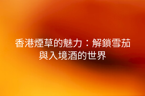 香港煙草的魅力：解鎖雪茄與入境酒的世界