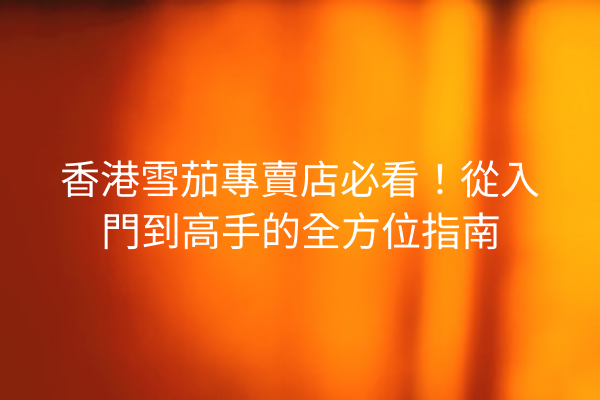 香港雪茄專賣店必看！從入門到高手的全方位指南