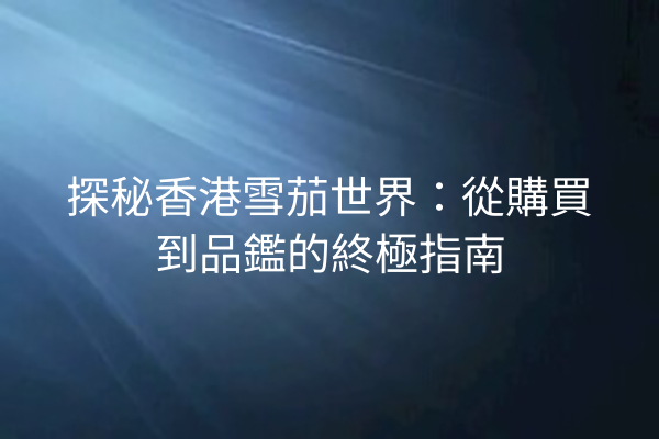 探秘香港雪茄世界：從購買到品鑑的終極指南