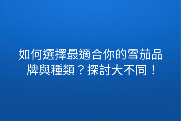 如何選擇最適合你的雪茄品牌與種類？探討大不同！