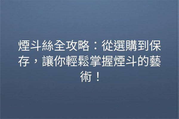 煙斗絲全攻略：從選購到保存，讓你輕鬆掌握煙斗的藝術！