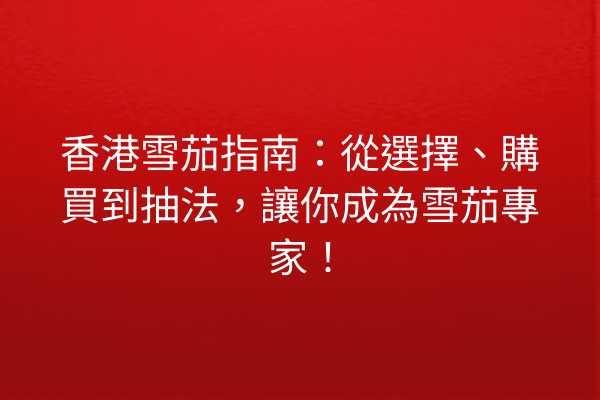 香港雪茄指南：從選擇、購買到抽法，讓你成為雪茄專家！