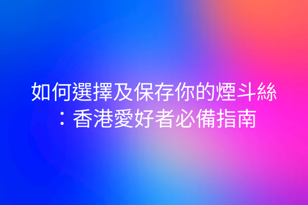 如何選擇及保存你的煙斗絲:香港愛好者必備指南