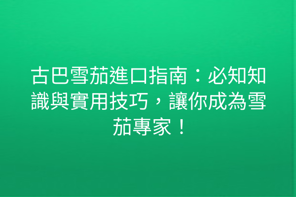 古巴雪茄進口指南：必知知識與實用技巧，讓你成為雪茄專家！