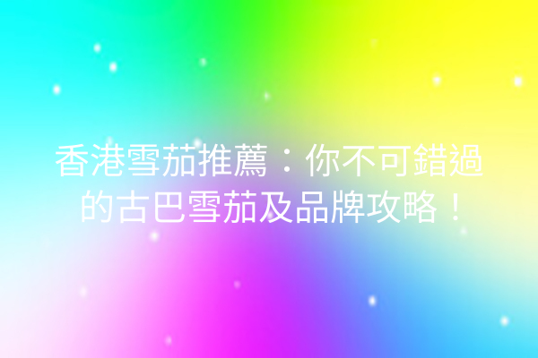 香港雪茄推薦：你不可錯過的古巴雪茄及品牌攻略！