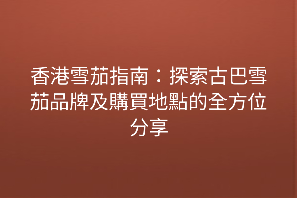 香港雪茄指南：探索古巴雪茄品牌及購買地點的全方位分享