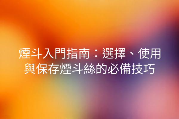 煙斗入門指南：選擇、使用與保存煙斗絲的必備技巧