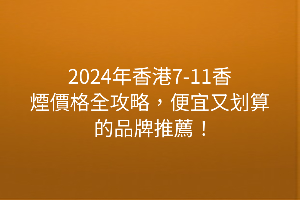 2024年香港7-11香煙價格全攻略，便宜又划算的品牌推薦！