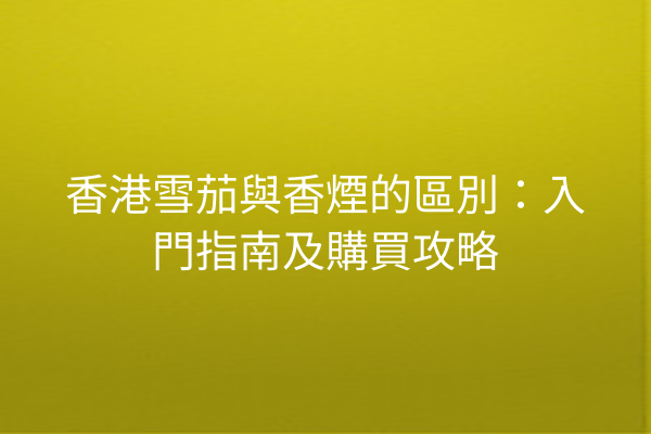 香港雪茄與香煙的區別:入門指南及購買攻略