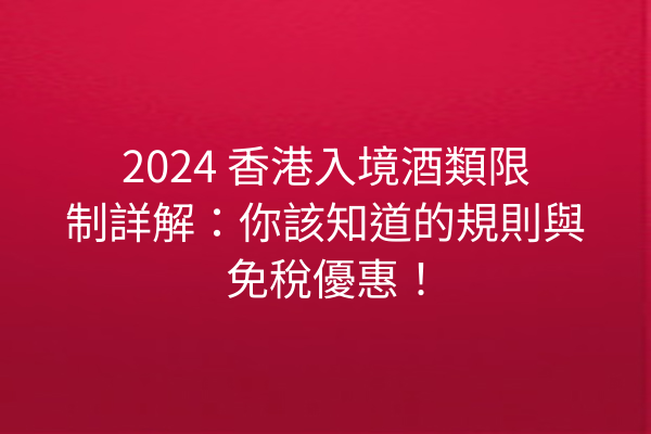 2024 香港入境酒類限制詳解：你該知道的規則與免稅優惠！