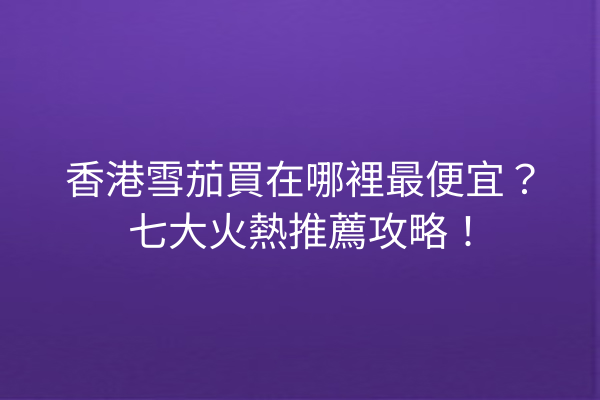 香港雪茄買在哪裡最便宜？七大火熱推薦攻略！