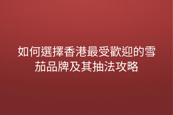 如何選擇香港最受歡迎的雪茄品牌及其抽法攻略