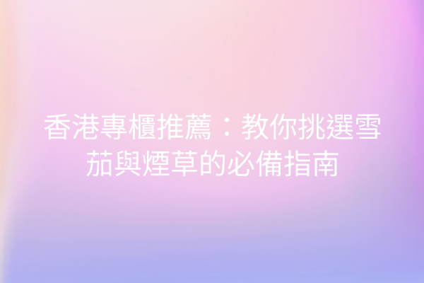香港專櫃推薦：教你挑選雪茄與煙草的必備指南