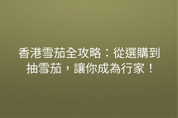 香港雪茄全攻略：從選購到抽雪茄，讓你成為行家！