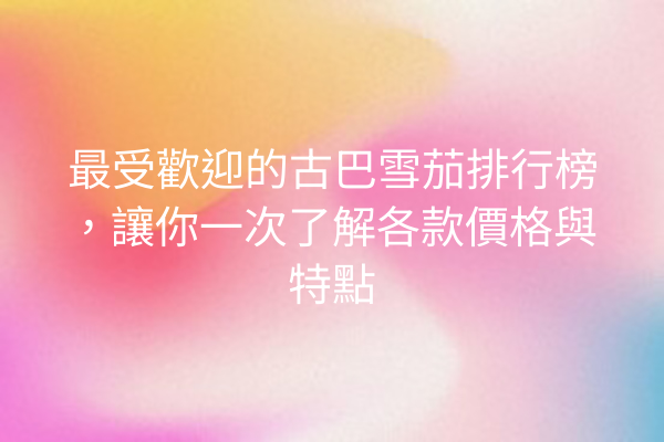 最受歡迎的古巴雪茄排行榜，讓你一次了解各款價格與特點