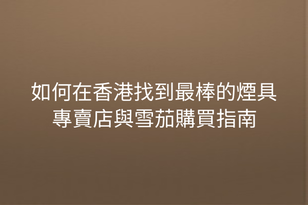 如何在香港找到最棒的煙具專賣店與雪茄購買指南