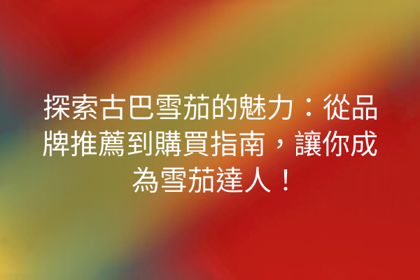 探索古巴雪茄的魅力：從品牌推薦到購買指南，讓你成為雪茄達人！