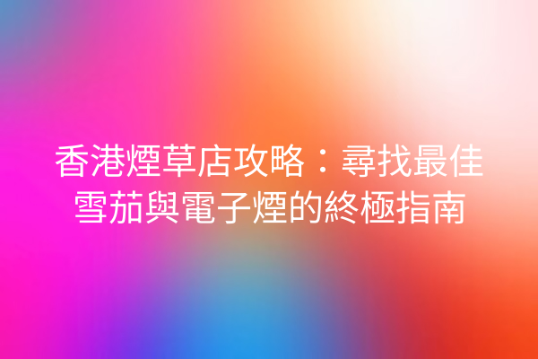 香港煙草店攻略：尋找最佳雪茄與電子煙的終極指南