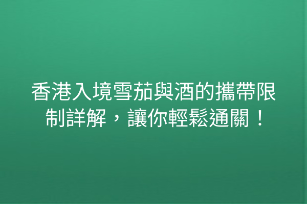 香港入境雪茄與酒的攜帶限制詳解，讓你輕鬆通關！