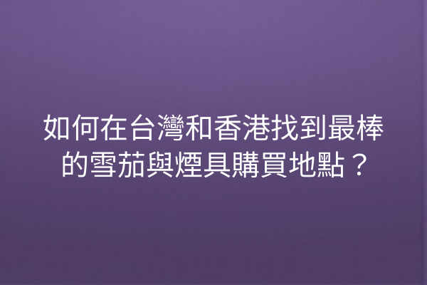 如何在台灣和香港找到最棒的雪茄與煙具購買地點？