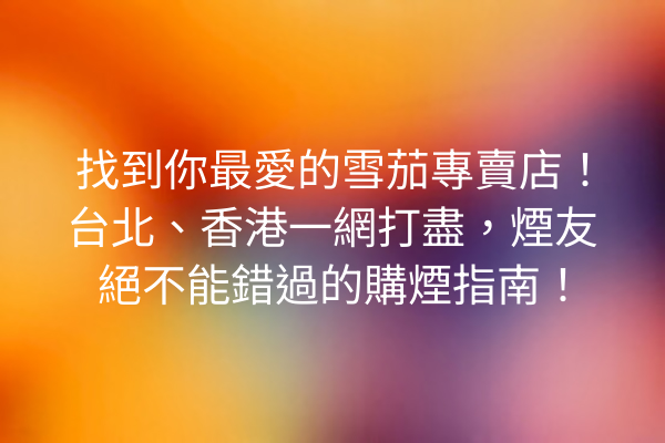 找到你最愛的雪茄專賣店！台北、香港一網打盡，煙友絕不能錯過的購煙指南！