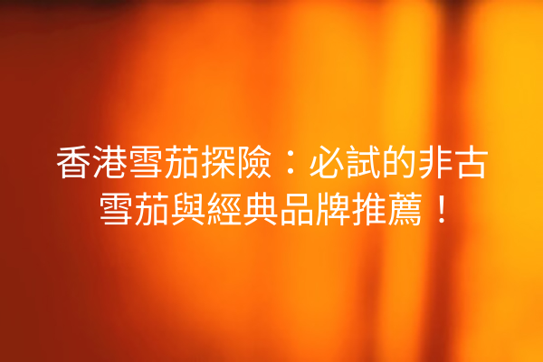 香港雪茄探險：必試的非古雪茄與經典品牌推薦！