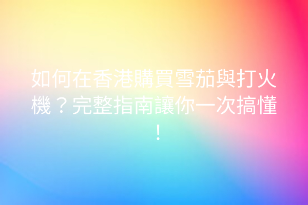 如何在香港購買雪茄與打火機？完整指南讓你一次搞懂！