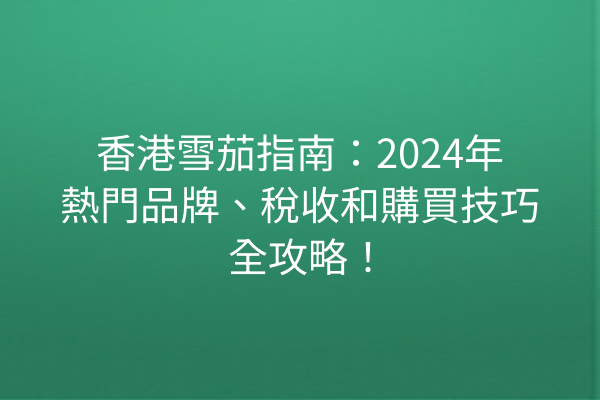 香港雪茄指南：2024年熱門品牌、稅收和購買技巧全攻略！